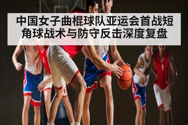 中国女子曲棍球队亚运会首战短角球战术与防守反击深度复盘