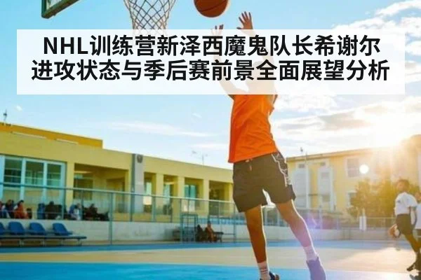NHL训练营新泽西魔鬼队长希谢尔进攻状态与季后赛前景全面展望分析