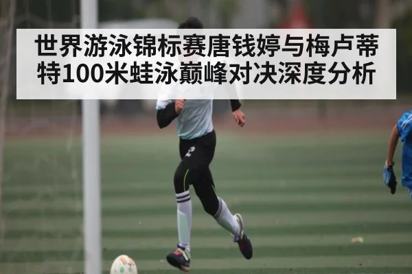 世界游泳锦标赛唐钱婷与梅卢蒂特100米蛙泳巅峰对决深度分析